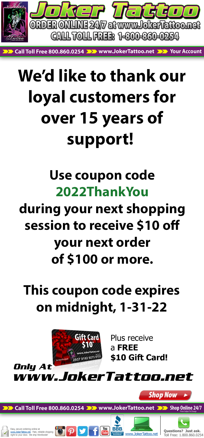 We'd like to thank our loyal customers for over 15 years of support!  Use coupon code 2022ThankYou during your next shopping session to receive $10 off your next order of $100 or more.  This coupon code expires on midnight, 1-31-22. Only at Joker Tattoo Supply!